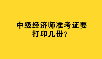 中級(jí)經(jīng)濟(jì)師準(zhǔn)考證要打印幾份？