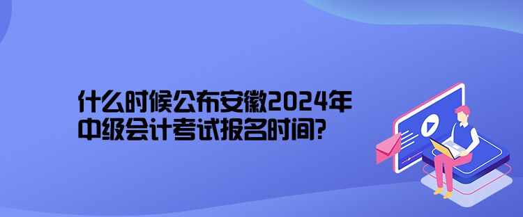 什么時候公布安徽2024年中級會計考試報名時間？