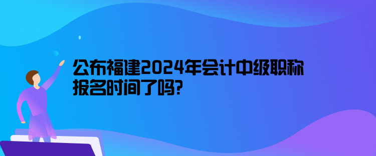 公布福建2024年會計中級職稱報名時間了嗎？