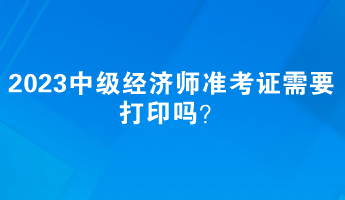 2023中級(jí)經(jīng)濟(jì)師準(zhǔn)考證需要打印嗎？