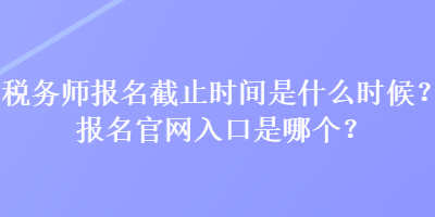 稅務(wù)師報名截止時間是什么時候？報名官網(wǎng)入口是哪個？