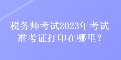 稅務師考試2023年考試準考證打印在哪里？