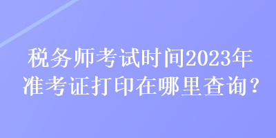 稅務(wù)師考試時(shí)間2023年準(zhǔn)考證打印在哪里查詢？