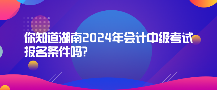 你知道湖南2024年會(huì)計(jì)中級(jí)考試報(bào)名條件嗎？