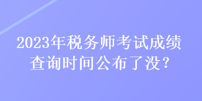 2023年稅務師考試成績查詢時間公布了沒？