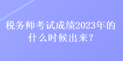 稅務(wù)師考試成績(jī)2023年的什么時(shí)候出來(lái)？