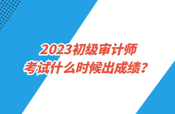 2023初級審計師考試什么時候出成績？