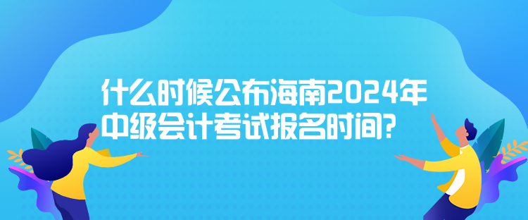 什么時候公布海南2024年中級會計考試報名時間？