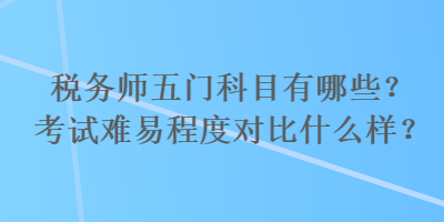 稅務(wù)師五門科目有哪些？考試難易程度對比什么樣？