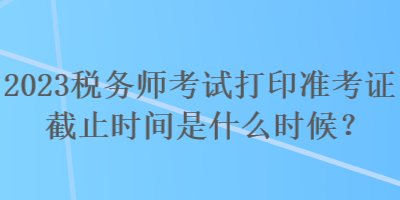 2023稅務(wù)師考試打印準(zhǔn)考證截止時間是什么時候？