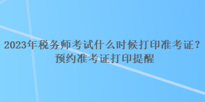 2023年稅務(wù)師考試什么時(shí)候打印準(zhǔn)考證？預(yù)約準(zhǔn)考證打印提醒