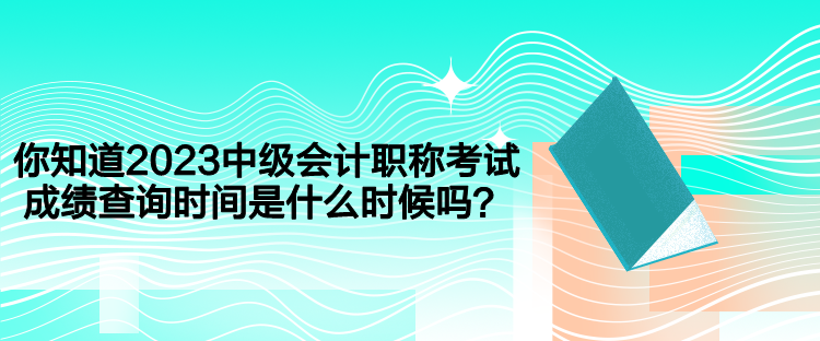 你知道2023中級會計職稱考試成績查詢時間是什么時候嗎？