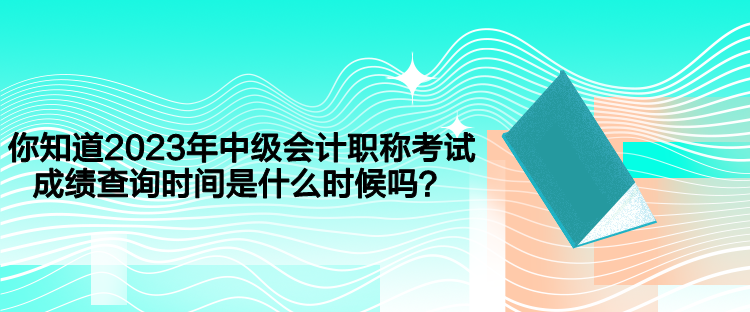 你知道2023年中級會計職稱考試成績查詢時間是什么時候嗎？