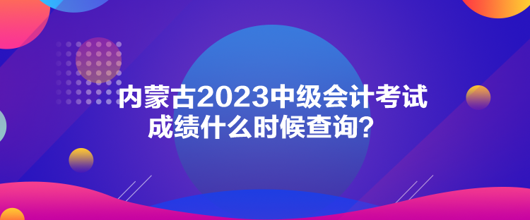 內(nèi)蒙古2023中級(jí)會(huì)計(jì)考試成績(jī)什么時(shí)候查詢？