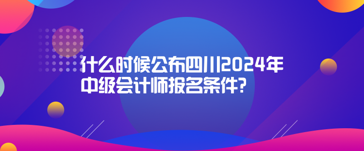 什么時候公布四川2024年中級會計師報名條件？