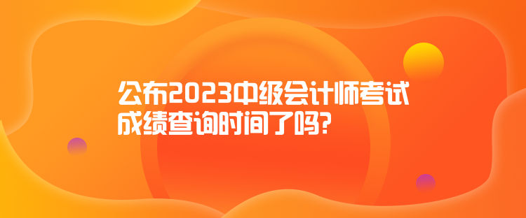 公布2023中級會計師考試成績查詢時間了嗎？