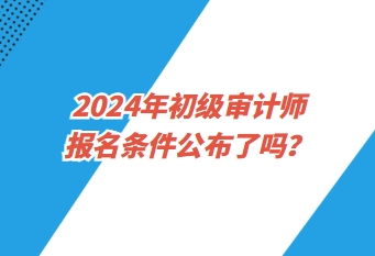 2024年初級(jí)審計(jì)師報(bào)名條件公布了嗎？