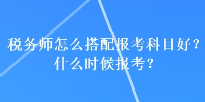 稅務(wù)師怎么搭配報(bào)考科目好？什么時(shí)候報(bào)考？