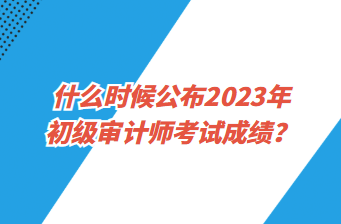 什么時候公布2023年初級審計師考試成績？