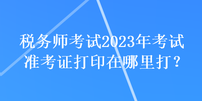 稅務(wù)師考試2023年考試準(zhǔn)考證打印在哪里打？