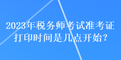 2023年稅務(wù)師考試準考證打印時間是幾點開始？