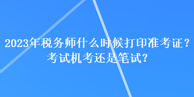 2023年稅務(wù)師什么時(shí)候打印準(zhǔn)考證？考試機(jī)考還是筆試？