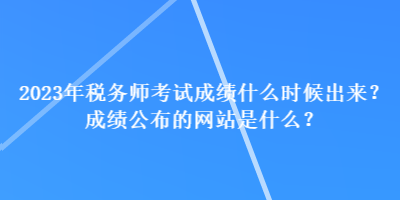 2023年稅務(wù)師考試成績什么時(shí)候出來？成績公布的網(wǎng)站是什么？