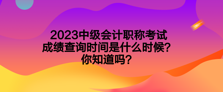 2023中級會計(jì)職稱考試成績查詢時(shí)間是什么時(shí)候？你知道嗎？