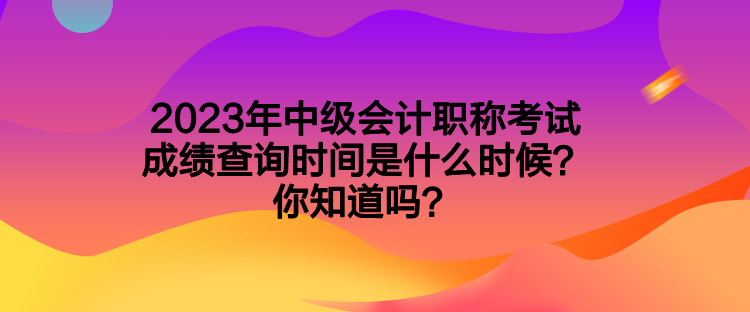 2023年中級會計職稱考試成績查詢時間是什么時候？你知道嗎？