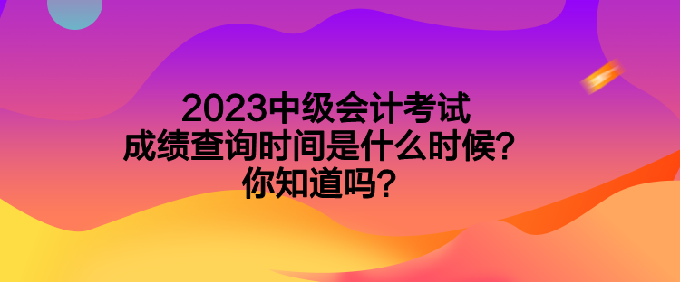 2023中級(jí)會(huì)計(jì)考試成績(jī)查詢時(shí)間是什么時(shí)候？你知道嗎？