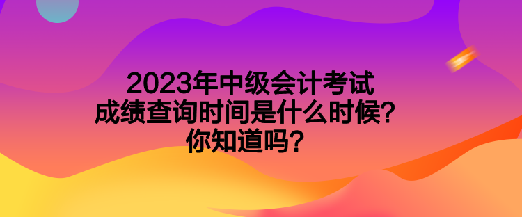 2023年中級(jí)會(huì)計(jì)考試成績查詢時(shí)間是什么時(shí)候？你知道嗎？