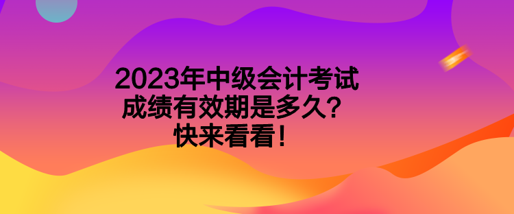 2023年中級會計考試成績有效期是多久？快來看看！