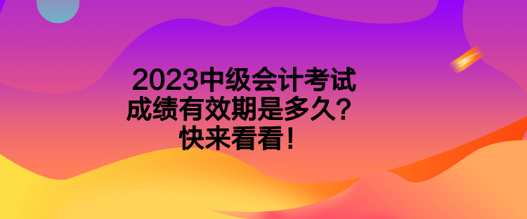 2023中級(jí)會(huì)計(jì)考試成績有效期是多久？快來看看！