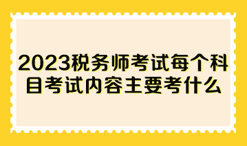 2023稅務(wù)師考試每個科目考試內(nèi)容主要考什么？