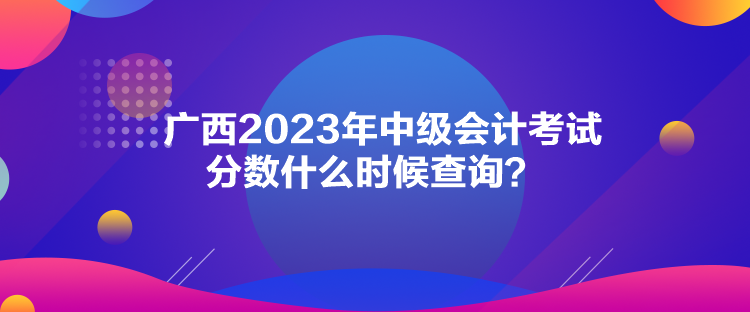 廣西2023年中級會計考試分?jǐn)?shù)什么時候查詢？