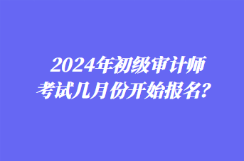 2024年初級審計師考試幾月份開始報名？