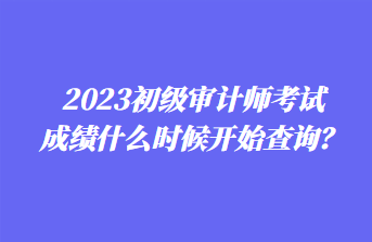 2023初級審計(jì)師考試成績什么時(shí)候開始查詢？