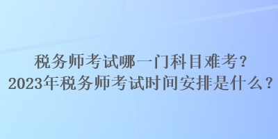 稅務師考試哪一門科目難考？2023年稅務師考試時間安排是什么？