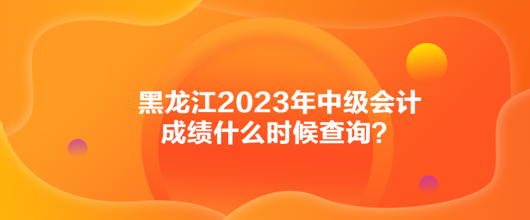 黑龍江2023年中級會計成績什么時候查詢？