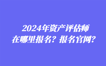 2024年資產(chǎn)評(píng)估師在哪里報(bào)名？報(bào)名官網(wǎng)？