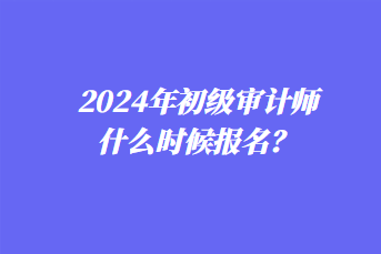 2024年初級(jí)審計(jì)師什么時(shí)候報(bào)名？