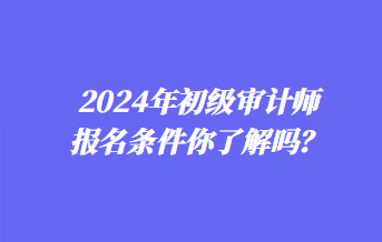 2024年初級(jí)審計(jì)師報(bào)名條件你了解嗎？