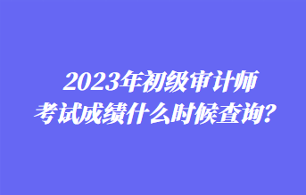 2023年初級審計師考試成績什么時候查詢？1