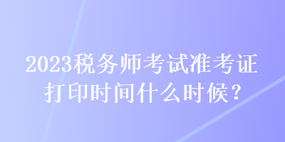 2023稅務(wù)師考試準考證打印時間什么時候？