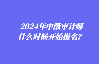 2024年中級審計師什么時候開始報名？