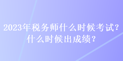 2023年稅務師什么時候考試？什么時候出成績？