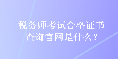 稅務(wù)師考試合格證書查詢官網(wǎng)是什么？