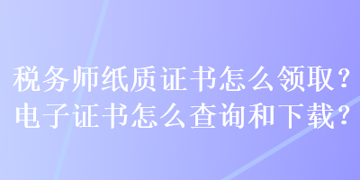 稅務(wù)師紙質(zhì)證書怎么領(lǐng)?。侩娮幼C書怎么查詢和下載？