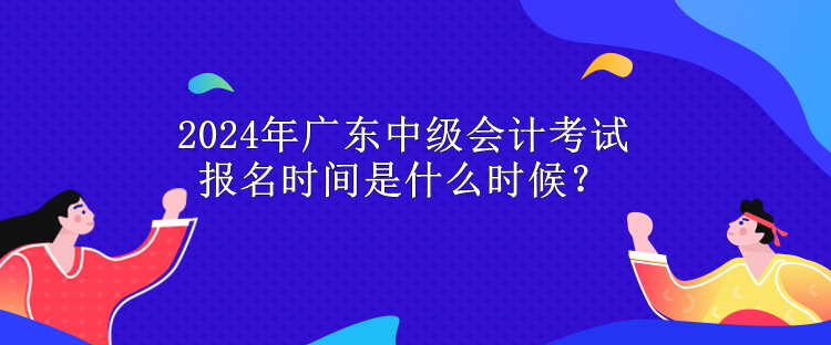 2024年廣東中級會計考試報名時間是什么時候？