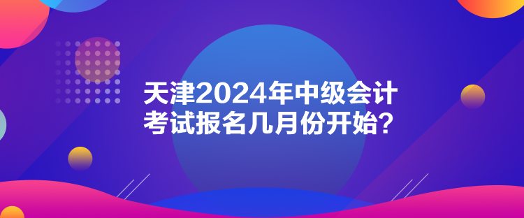 天津2024年中級會計考試報名幾月份開始？